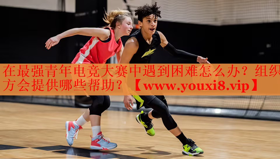 在最强青年电竞大赛中遇到困难怎么办？组织方会提供哪些帮助？
